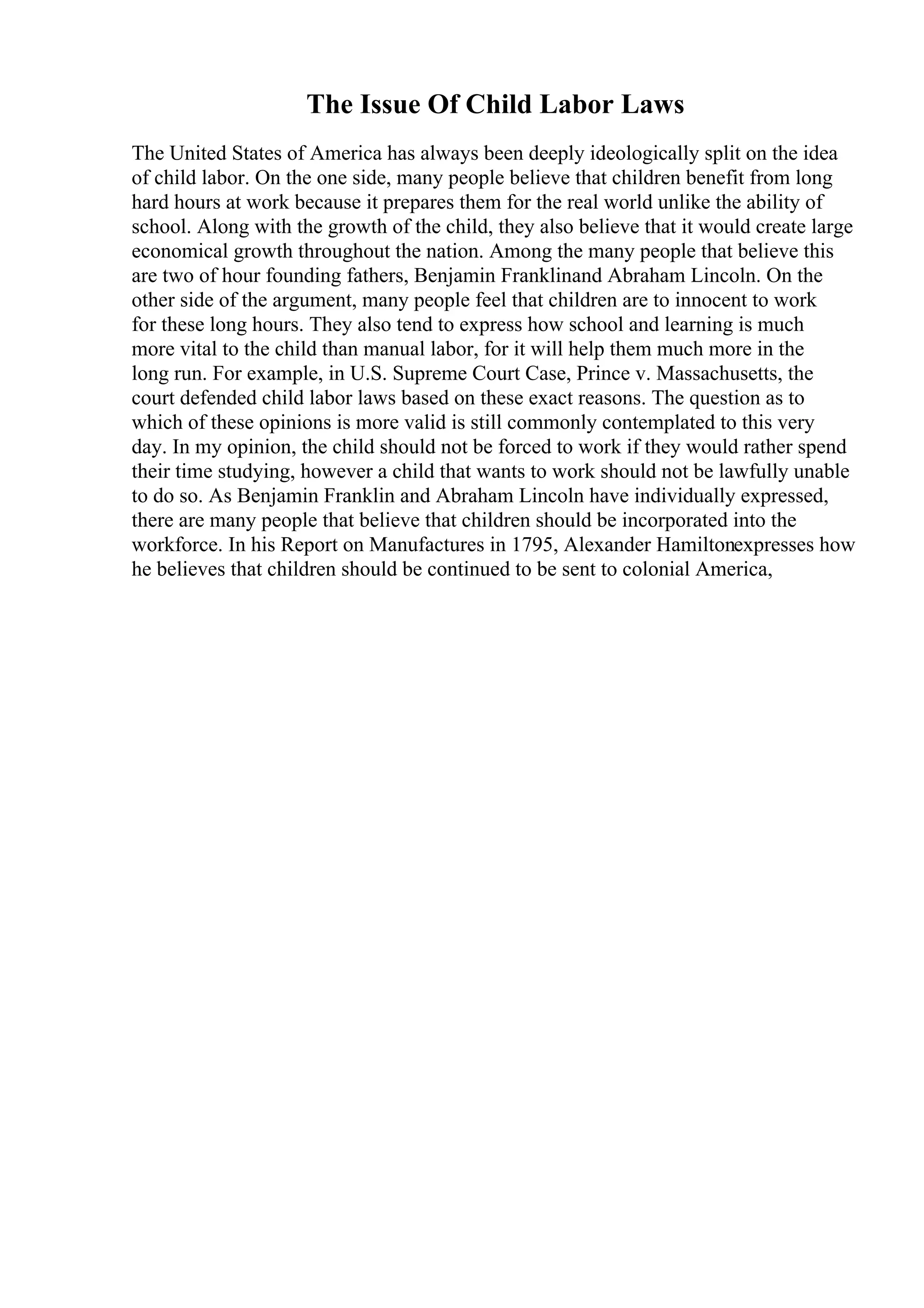 The Issue Of Child Labor Laws
The United States of America has always been deeply ideologically split on the idea
of child labor. On the one side, many people believe that children benefit from long
hard hours at work because it prepares them for the real world unlike the ability of
school. Along with the growth of the child, they also believe that it would create large
economical growth throughout the nation. Among the many people that believe this
are two of hour founding fathers, Benjamin Franklinand Abraham Lincoln. On the
other side of the argument, many people feel that children are to innocent to work
for these long hours. They also tend to express how school and learning is much
more vital to the child than manual labor, for it will help them much more in the
long run. For example, in U.S. Supreme Court Case, Prince v. Massachusetts, the
court defended child labor laws based on these exact reasons. The question as to
which of these opinions is more valid is still commonly contemplated to this very
day. In my opinion, the child should not be forced to work if they would rather spend
their time studying, however a child that wants to work should not be lawfully unable
to do so. As Benjamin Franklin and Abraham Lincoln have individually expressed,
there are many people that believe that children should be incorporated into the
workforce. In his Report on Manufactures in 1795, Alexander Hamiltonexpresses how
he believes that children should be continued to be sent to colonial America,
 