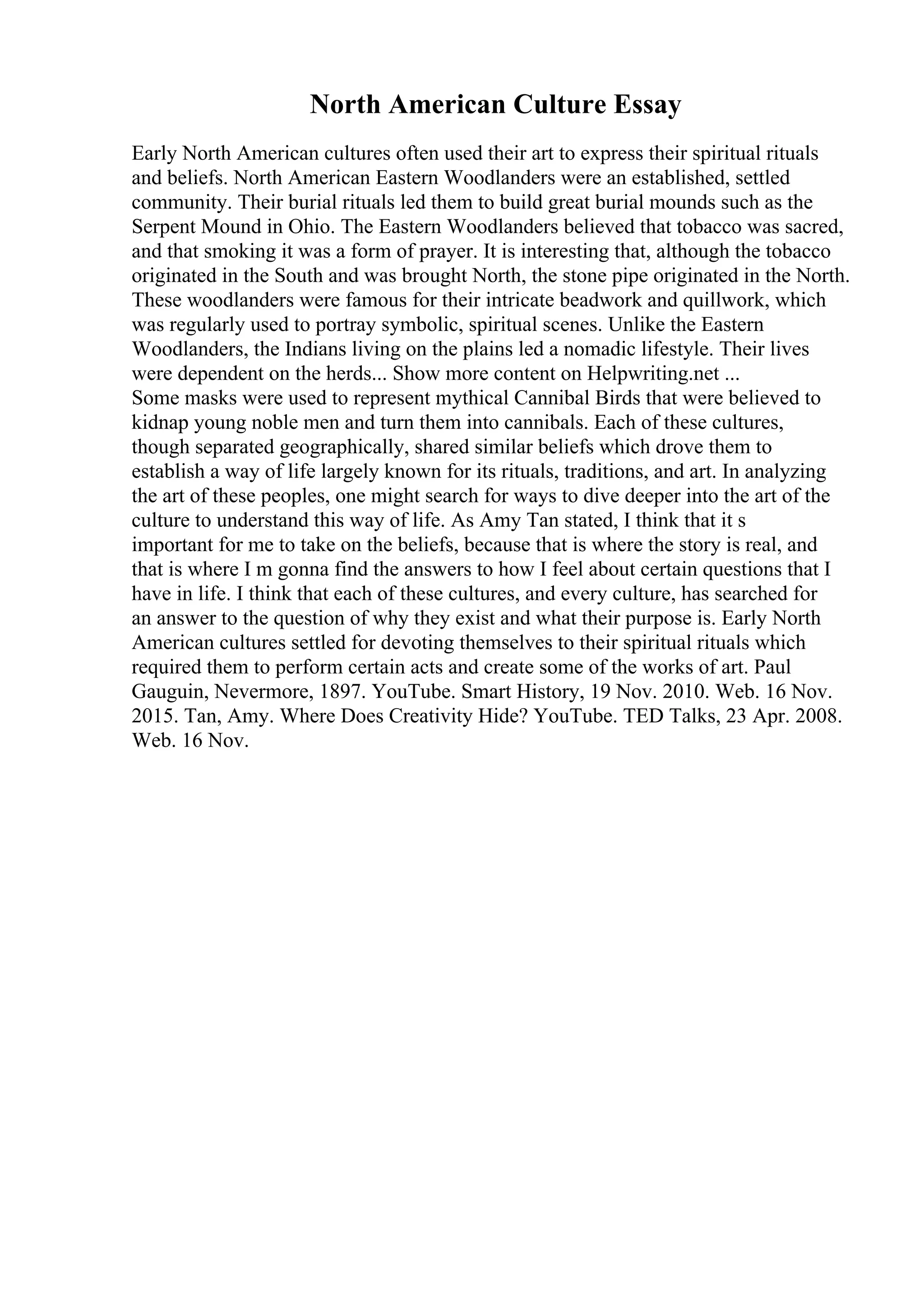 North American Culture Essay
Early North American cultures often used their art to express their spiritual rituals
and beliefs. North American Eastern Woodlanders were an established, settled
community. Their burial rituals led them to build great burial mounds such as the
Serpent Mound in Ohio. The Eastern Woodlanders believed that tobacco was sacred,
and that smoking it was a form of prayer. It is interesting that, although the tobacco
originated in the South and was brought North, the stone pipe originated in the North.
These woodlanders were famous for their intricate beadwork and quillwork, which
was regularly used to portray symbolic, spiritual scenes. Unlike the Eastern
Woodlanders, the Indians living on the plains led a nomadic lifestyle. Their lives
were dependent on the herds... Show more content on Helpwriting.net ...
Some masks were used to represent mythical Cannibal Birds that were believed to
kidnap young noble men and turn them into cannibals. Each of these cultures,
though separated geographically, shared similar beliefs which drove them to
establish a way of life largely known for its rituals, traditions, and art. In analyzing
the art of these peoples, one might search for ways to dive deeper into the art of the
culture to understand this way of life. As Amy Tan stated, I think that it s
important for me to take on the beliefs, because that is where the story is real, and
that is where I m gonna find the answers to how I feel about certain questions that I
have in life. I think that each of these cultures, and every culture, has searched for
an answer to the question of why they exist and what their purpose is. Early North
American cultures settled for devoting themselves to their spiritual rituals which
required them to perform certain acts and create some of the works of art. Paul
Gauguin, Nevermore, 1897. YouTube. Smart History, 19 Nov. 2010. Web. 16 Nov.
2015. Tan, Amy. Where Does Creativity Hide? YouTube. TED Talks, 23 Apr. 2008.
Web. 16 Nov.
 