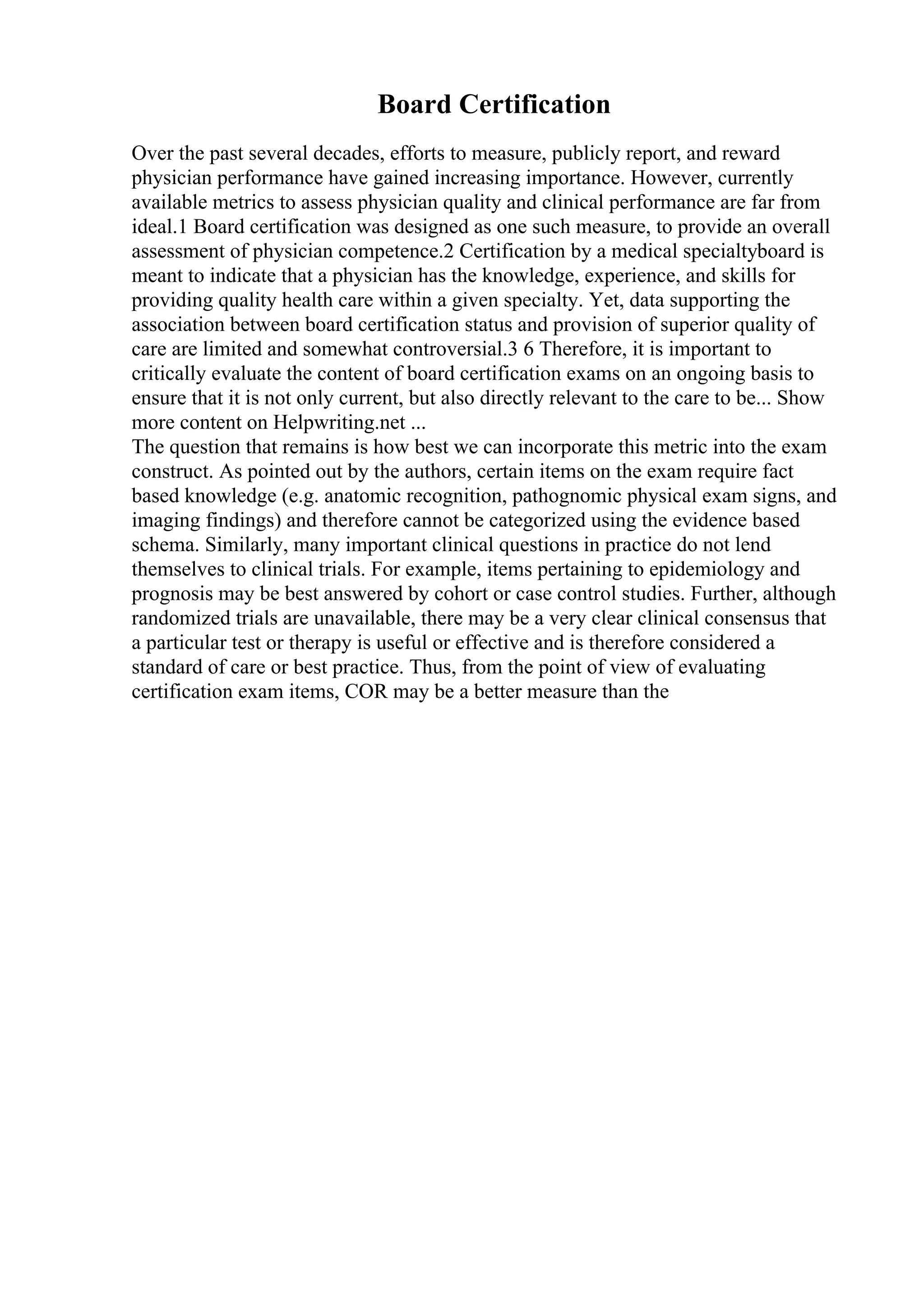 Board Certification
Over the past several decades, efforts to measure, publicly report, and reward
physician performance have gained increasing importance. However, currently
available metrics to assess physician quality and clinical performance are far from
ideal.1 Board certification was designed as one such measure, to provide an overall
assessment of physician competence.2 Certification by a medical specialtyboard is
meant to indicate that a physician has the knowledge, experience, and skills for
providing quality health care within a given specialty. Yet, data supporting the
association between board certification status and provision of superior quality of
care are limited and somewhat controversial.3 6 Therefore, it is important to
critically evaluate the content of board certification exams on an ongoing basis to
ensure that it is not only current, but also directly relevant to the care to be... Show
more content on Helpwriting.net ...
The question that remains is how best we can incorporate this metric into the exam
construct. As pointed out by the authors, certain items on the exam require fact
based knowledge (e.g. anatomic recognition, pathognomic physical exam signs, and
imaging findings) and therefore cannot be categorized using the evidence based
schema. Similarly, many important clinical questions in practice do not lend
themselves to clinical trials. For example, items pertaining to epidemiology and
prognosis may be best answered by cohort or case control studies. Further, although
randomized trials are unavailable, there may be a very clear clinical consensus that
a particular test or therapy is useful or effective and is therefore considered a
standard of care or best practice. Thus, from the point of view of evaluating
certification exam items, COR may be a better measure than the
 