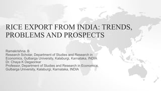 RICE EXPORT FROM INDIA: TRENDS,
PROBLEMS AND PROSPECTS
Ramakrishna. B
Research Scholar, Department of Studies and Research in
Economics, Gulbarga University, Kalaburgi, Karnataka, INDIA
Dr. Chaya K Degaonkar
Professor, Department of Studies and Research in Economics,
Gulbarga University, Kalaburgi, Karnataka, INDIA
 