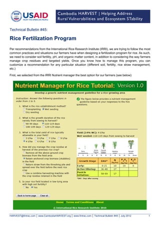 HARVEST@fintrac.com │ www.CambodiaHARVEST.org │ www.fintrac.com │ Technical Bulletin #45 │ July 2012 1 
Per recommendations from the International Rice Research Institute (IRRI), we are trying to follow the most common practices and situations our farmers have when designing a fertilization program for rice. As such, we need to consider soil fertility, pH, and organic matter content, in addition to considering the way farmers manage crop residues and targeted yields. Once you know how to manage this program, you can customize a recommendation for any particular situation (different soil, fertility, rice straw management, etc.) 
First, we selected from the IRRI Nutrient manager the best option for our farmers (see below): 
Technical Bulletin #45: 
Rice Fertilization Program  