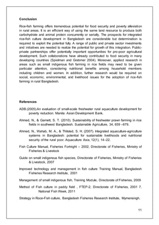 11
Conclusion
Rice-ﬁsh farming offers tremendous potential for food security and poverty alleviation
in rural areas. It is an efﬁcient way of using the same land resource to produce both
carbohydrate and animal protein concurrently or serially. The prospects for integrated
rice-fish culture development in Bangladesh are considerable but determination is
required to exploit the potential fully. A range of public and private sector investments
and initiatives are needed to realize the potential for growth of this integration. Public-
private partnerships offer potentially important opportunities for pro-poor agricultural
development. Such collaborations have already contributed to food security in many
developing countries (Spielman and Grebmer 2004). Moreover, applied research in
areas such as small indigenous fish farming in rice fields may need to be given
particular attention, considering nutritional benefits among household members
including children and women. In addition, further research would be required on
social, economic, environmental, and livelihood issues for the adoption of rice-fish
farming in rural Bangladesh.
References
ADB.(2005).An evaluation of small-scale freshwater rural aquaculture development for
poverty reduction. Manila: Asian Development Bank.
Ahmed, N., & Garnett, S. T. (2010). Sustainability of freshwater prawn farming in rice
fields in southwest Bangladesh. Sustainable Agriculture, 34, 659 –679.
Ahmed, N., Wahab, M. A., & Thilsted, S. H. (2007). Integrated aquaculture-agriculture
systems in Bangladesh: potential for sustainable livelihoods and nutritional
security of the rural poor. Aquaculture Asia, 12(1), 14–22.
Fish Culture Manual, Fisheries Fortnight – 2002, Directorate of Fisheries, Ministry of
Fisheries & Livestock
Guide on small indigenous fish species, Directorate of Fisheries, Ministry of Fisheries
& Livestock, 2007
Improved technology and management in fish culture Training Manual, Bangladesh
Fisheries Research Institute, 2001
Management of small indigenous fish, Training Module, Directorate of Fisheries, 2009
Method of Fish culture in paddy field , FTEP-2, Directorate of Fisheries, 2001 7.
National Fish Week, 2011
Strategy in Roce-Fish culture, Bangladesh Fisheries Research Institute, Mymensingh.
 