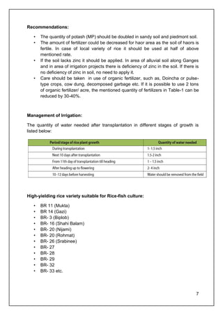 7
Recommendations:
• The quantity of potash (MP) should be doubled in sandy soil and piedmont soil.
• The amount of fertilizer could be decreased for haor area as the soil of haors is
fertile. In case of local variety of rice it should be used at half of above
mentioned rate.
• If the soil lacks zinc it should be applied. In area of alluvial soil along Ganges
and in area of irrigation projects there is deficiency of zinc in the soil. If there is
no deficiency of zinc in soil, no need to apply it.
• Care should be taken in use of organic fertilizer, such as, Doincha or pulse-
type crops, cow dung, decomposed garbage etc. If it is possible to use 2 tons
of organic fertilizer/ acre, the mentioned quantity of fertilizers in Table-1 can be
reduced by 30-40%.
Management of Irrigation:
The quantity of water needed after transplantation in different stages of growth is
listed below:
High-yielding rice variety suitable for Rice-fish culture:
• BR 11 (Mukta)
• BR 14 (Gazi)
• BR- 3 (Biplob)
• BR- 16 (Shahi Balam)
• BR- 20 (Nijami)
• BR- 20 (Rohmat)
• BR- 26 (Srabinee)
• BR- 27
• BR- 28
• BR- 29
• BR- 32
• BR- 33 etc.
 