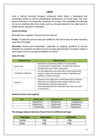 8
LIMING
Lime is calcium enriched inorganic compound which helps in decreasing and
neutralizing acidity as well as physiological development of animal body. The main
reason of liming is to increase the carbonate ion in water. The availability of carbonate
ion can be obtained other than liming, such as, through washed in rain water which is
evident by the production of plankton.
Cause of liming:
Normally lime is applied in the pond for two reasons
Firstly: To keep the soil and water pH suitable for fish and to keep the water hardness
more than 20 mg/liter.
Secondly: During pond preparation, especially by applying quicklime to prevent
infestation by parasites and germs and to increase decomposition of organic matter at
pond bottom so as to increase availability of nutrition.
Uses of Lime:
Amount of lime to be applied
The dosage rate per decimal of burnt lime for different soil type
 