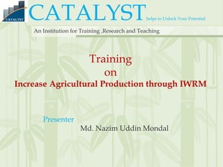 CATALYSThelps to Unlock Your Potential
An Institution for Training ,Research and Teaching
Training
on
Increase Agricultural Production through IWRM
Presenter
Md. Nazim Uddin Mondal
 
