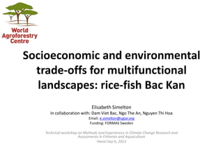 Socioeconomic and environmental
trade-offs for multifunctional
landscapes: rice-fish Bac Kan
Elisabeth Simelton
In collaboration with: Dam Viet Bac, Ngo The An, Nguyen Thi Hoa
Email: e.simelton@cgiar.org
Funding: FORMAS Sweden

Technical workshop on Methods and Experiences in Climate Change Research and
Assessments in Fisheries and Aquaculture
Hanoi Sep 6, 2013

 