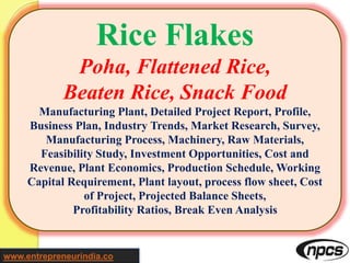 Rice Flakes
Poha, Flattened Rice,
Beaten Rice, Snack Food
Manufacturing Plant, Detailed Project Report, Profile,
Business Plan, Industry Trends, Market Research, Survey,
Manufacturing Process, Machinery, Raw Materials,
Feasibility Study, Investment Opportunities, Cost and
Revenue, Plant Economics, Production Schedule, Working
Capital Requirement, Plant layout, process flow sheet, Cost
of Project, Projected Balance Sheets,
Profitability Ratios, Break Even Analysis
www.entrepreneurindia.co
 