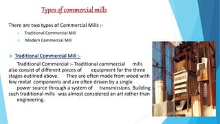 Types of commercial mills
There are two types of Commercial Mills :-
 Traditional Commercial Mill
 Modern Commercial Mill
 Traditional Commercial Mill :-
Traditional Commercial :- Traditional commercial mills
also consist of different pieces of equipment for the three
stages outlined above. They are often made from wood with
few metal components and are often driven by a single
power source through a system of transmissions. Building
such traditional mills was almost considered an art rather than
engineering.
 