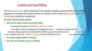 Guidelines for Good Milling
The best quality rice will be attained if the quality of paddy is good and the rice is milled
properly. To improve the quality of the rice, factors such as the paddy quality and milling
technology should be considered.
To obtain good paddy quality:
• Mill at the right moisture content (MC)
A moisture content of 14% MC is ideal for milling.
If the MC is too low, high grain breakage will occur resulting in low head rice
recovery. Broken grain has only half the market value of head rice. Use a moisture
meter to determine the moisture content. Visual methods are not accurate enough.
• Pre-clean paddy before husking
• Do not mix varieties prior to milling
 