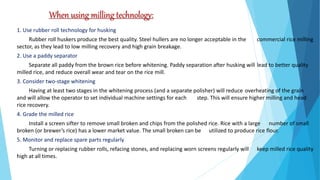 When using milling technology:
1. Use rubber roll technology for husking
Rubber roll huskers produce the best quality. Steel hullers are no longer acceptable in the commercial rice milling
sector, as they lead to low milling recovery and high grain breakage.
2. Use a paddy separator
Separate all paddy from the brown rice before whitening. Paddy separation after husking will lead to better quality
milled rice, and reduce overall wear and tear on the rice mill.
3. Consider two-stage whitening
Having at least two stages in the whitening process (and a separate polisher) will reduce overheating of the grain
and will allow the operator to set individual machine settings for each step. This will ensure higher milling and head
rice recovery.
4. Grade the milled rice
Install a screen sifter to remove small broken and chips from the polished rice. Rice with a large number of small
broken (or brewer’s rice) has a lower market value. The small broken can be utilized to produce rice flour.
5. Monitor and replace spare parts regularly
Turning or replacing rubber rolls, refacing stones, and replacing worn screens regularly will keep milled rice quality
high at all times.
 