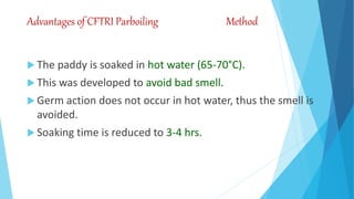Advantages of CFTRI Parboiling Method
 The paddy is soaked in hot water (65-70°C).
 This was developed to avoid bad smell.
 Germ action does not occur in hot water, thus the smell is
avoided.
 Soaking time is reduced to 3-4 hrs.
 