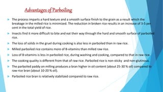 Advantages of Parboiling
 The process imparts a hard texture and a smooth surface finish to the grain as a result which the
breakage in the milled rice is minimized. The reduction in broken rice results in an increase of 3-5 per
cent in the total yield of rice.
 Insects find it more difficult to bite and eat their way through the hard and smooth surface of parboiled
rice.
 The loss of solids in the gruel during cooking is also less in parboiled than in raw rice.
 Milled parboiled rice contains more of B-vitamins than milled raw rice.
 Loss of B-vitamins is less in parboiled rice, during washing and cooking, compared to that in raw rice.
 The cooking quality is different from that of raw rice. Parboiled rice is non-sticky and non-glutinous.
 The parboiled paddy on milling produces a bran higher in oil content (about 25-30 % oil) compared to
raw rice bran (about 10-20 % oil).
 Parboiled rice bran is relatively stabilized compared to raw rice.
 