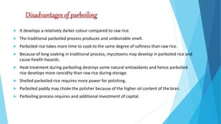 Disadvantages of parboiling
 It develops a relatively darker colour compared to raw rice.
 The traditional parboiled process produces and undesirable smell.
 Parboiled rice takes more time to cook to the same degree of softness than raw rice.
 Because of long soaking in traditional process, mycotoxins may develop in parboiled rice and
cause health hazards.
 Heat treatment during parboiling destroys some natural antioxidants and hence parboiled
rice develops more rancidity than raw rice during storage.
 Shelled parboiled rice requires more power for polishing.
 Parboiled paddy may choke the polisher because of the higher oil content of the bran.
 Parboiling process requires and additional investment of capital.
 