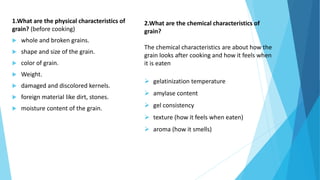 1.What are the physical characteristics of
grain? (before cooking)
 whole and broken grains.
 shape and size of the grain.
 color of grain.
 Weight.
 damaged and discolored kernels.
 foreign material like dirt, stones.
 moisture content of the grain.
2.What are the chemical characteristics of
grain?
The chemical characteristics are about how the
grain looks after cooking and how it feels when
it is eaten
 gelatinization temperature
 amylase content
 gel consistency
 texture (how it feels when eaten)
 aroma (how it smells)
 