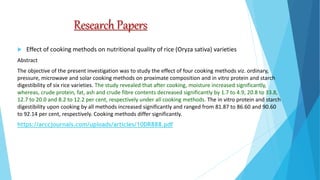 Research Papers
 Effect of cooking methods on nutritional quality of rice (Oryza sativa) varieties
Abstract
The objective of the present investigation was to study the effect of four cooking methods viz. ordinary,
pressure, microwave and solar cooking methods on proximate composition and in vitro protein and starch
digestibility of six rice varieties. The study revealed that after cooking, moisture increased significantly,
whereas, crude protein, fat, ash and crude fibre contents decreased significantly by 1.7 to 4.9, 20.8 to 33.8,
12.7 to 20.0 and 8.2 to 12.2 per cent, respectively under all cooking methods. The in vitro protein and starch
digestibility upon cooking by all methods increased significantly and ranged from 81.87 to 86.60 and 90.60
to 92.14 per cent, respectively. Cooking methods differ significantly.
https://arccjournals.com/uploads/articles/10DR888.pdf
 