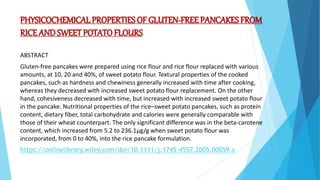 PHYSICOCHEMICAL PROPERTIES OF GLUTEN‐FREE PANCAKES FROM
RICE ANDSWEET POTATO FLOURS
ABSTRACT
Gluten‐free pancakes were prepared using rice flour and rice flour replaced with various
amounts, at 10, 20 and 40%, of sweet potato flour. Textural properties of the cooked
pancakes, such as hardness and chewiness generally increased with time after cooking,
whereas they decreased with increased sweet potato flour replacement. On the other
hand, cohesiveness decreased with time, but increased with increased sweet potato flour
in the pancake. Nutritional properties of the rice–sweet potato pancakes, such as protein
content, dietary fiber, total carbohydrate and calories were generally comparable with
those of their wheat counterpart. The only significant difference was in the beta‐carotene
content, which increased from 5.2 to 236.1μg/g when sweet potato flour was
incorporated, from 0 to 40%, into the rice pancake formulation.
https://onlinelibrary.wiley.com/doi/10.1111/j.1745-4557.2005.00059.x
 