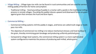  Village Milling :- Village-type rice mills can be found in rural communities and are used for service
milling paddy of farmers for home consumption.
 Traditional milling : Hand pounding of paddy in a mortar with a pestle is the traditional milling
process in remote villages. Pounding the paddy induces upward and downward forces on grain
against grain that removes the husk and bran layers.
 Commercial Milling :-
 Commercial milling systems mill the paddy in stages, and hence are called multi-stage or multi-
pass rice mills.
 The objective of commercial rice milling is to reduce mechanical stresses and heat buildup in
the grain, thereby minimizing grain breakage and producing uniformly polished grain.
 Compared to village-level systems, the commercial milling system is a more sophisticated
system configured to maximize the process of producing well-milled, whole grains.
 