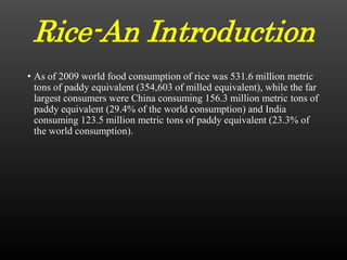 Rice-An Introduction
• As of 2009 world food consumption of rice was 531.6 million metric
tons of paddy equivalent (354,603 of milled equivalent), while the far
largest consumers were China consuming 156.3 million metric tons of
paddy equivalent (29.4% of the world consumption) and India
consuming 123.5 million metric tons of paddy equivalent (23.3% of
the world consumption).
 