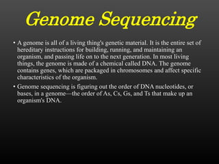 Genome Sequencing
• A genome is all of a living thing's genetic material. It is the entire set of
hereditary instructions for building, running, and maintaining an
organism, and passing life on to the next generation. In most living
things, the genome is made of a chemical called DNA. The genome
contains genes, which are packaged in chromosomes and affect specific
characteristics of the organism.
• Genome sequencing is figuring out the order of DNA nucleotides, or
bases, in a genome—the order of As, Cs, Gs, and Ts that make up an
organism's DNA.
 