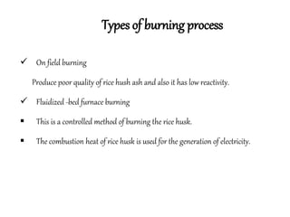 Types of burning process
 On field burning
Produce poor quality of rice hush ash and also it has low reactivity.
 Fluidized -bed furnace burning
 This is a controlled method of burning the rice husk.
 The combustion heat of rice husk is used for the generation of electricity.
 