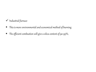  Industrial furnace
 This is more environmental and economical method of burning
 The efficient combustion will give a silica content of 90-95%.
 