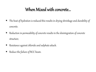 When Mixed with concrete…
 The heat of hydration is reduced this results in drying shrinkage and durability of
concrete.
 Reduction in permeability of concrete results in the disintegration of concrete
structure.
 Resistance against chloride and sulphate attack.
 Reduce the failure of RCC beam.
 