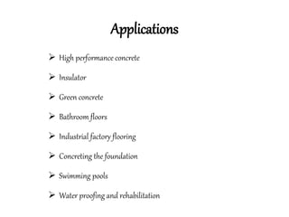 Applications
 High performance concrete
 Insulator
 Green concrete
 Bathroom floors
 Industrial factory flooring
 Concreting the foundation
 Swimming pools
 Water proofing and rehabilitation
 