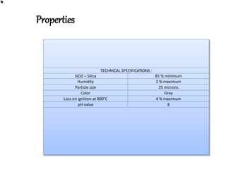 TECHNICAL SPECIFICATIONS :
SiO2 – Silica 85 % minimum
Humidity 2 % maximum
Particle size 25 microns
Color Grey
Loss on ignition at 800°C 4 % maximum
pH value 8
Properties
 