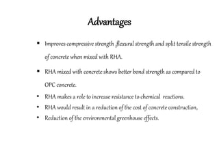 Advantages
 Improves compressive strength ,flexural strength and split tensile strength
of concrete when mixed with RHA.
 RHA mixed with concrete shows better bond strength as compared to
OPC concrete.
• RHA makes a role to increase resistance to chemical reactions.
• RHA would result in a reduction of the cost of concrete construction,
• Reduction of the environmental greenhouse effects.
 