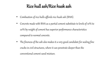 Rice hull ash/Rice husk ash
• Combustion of rice hulls affords rice husk ash (RHA).
• Concrete made with RHA as a partial cement substitute to levels of 10% to
20% by weight of cement has superior performance characteristics
compared to normal concrete.
• The fineness of the ash also makes it a very good candidate for sealing fine
cracks in civil structures, where it can penetrate deeper than the
conventional cement sand mixture.
 