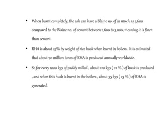 • When burnt completely, the ash can have a Blaine no. of as much as 3,600
compared to the Blaine no. of cement between 2,800 to 3,000, meaning it is finer
than cement.
• RHA is about 25% by weight of rice husk when burnt in boilers. It is estimated
that about 70 million tones of RHA is produced annually worldwide.
• So for every 1000 kgs of paddy milled , about 220 kgs ( 22 % ) of husk is produced
, and when this husk is burnt in the boilers , about 55 kgs ( 25 % ) of RHA is
generated.
 