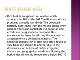  Rice husk is an agricultural residue which
accounts for 20% of the 649.7 million tons of rice
produced annually worldwide.The produced
partially burnt husk from the milling plants when
used as a fuel also contributes to pollution and
efforts are being made to overcome this
environmental issue by utilizing this material as
a supplementary cementing material.The
chemical composition of rice husk ash is found to
vary from one sample to another due to the
differences in the type of paddy, crop year,
climate and geographical conditions.Burning the
husk under controlled temperature below 800 °C
 