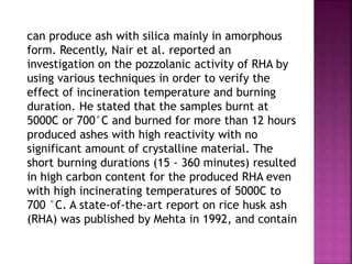 can produce ash with silica mainly in amorphous
form. Recently, Nair et al. reported an
investigation on the pozzolanic activity of RHA by
using various techniques in order to verify the
effect of incineration temperature and burning
duration. He stated that the samples burnt at
5000C or 700°C and burned for more than 12 hours
produced ashes with high reactivity with no
significant amount of crystalline material. The
short burning durations (15 - 360 minutes) resulted
in high carbon content for the produced RHA even
with high incinerating temperatures of 5000C to
700 °C. A state-of-the-art report on rice husk ash
(RHA) was published by Mehta in 1992, and contain
 