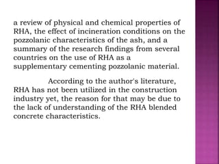 a review of physical and chemical properties of
RHA, the effect of incineration conditions on the
pozzolanic characteristics of the ash, and a
summary of the research findings from several
countries on the use of RHA as a
supplementary cementing pozzolanic material.
According to the author's literature,
RHA has not been utilized in the construction
industry yet, the reason for that may be due to
the lack of understanding of the RHA blended
concrete characteristics.
 