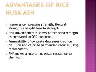  Improves compressive strength, flexural
strengths and split tensile strength.
 RHA mixed concrete shows better bond strength
as compared to OPC concrete.
 Permeability of concrete decreases chloride
diffusion and chloride permeation reduces (30%)
replacement.
 RHA makes a role to increased resistance to
chemical.
 