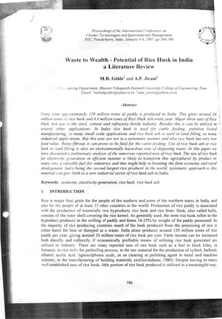 Proceedings of the International Conference on 
Cleaner Technologies and Environmental Management 
PEC, Pondicherry, India. January 4-6,2007. pp.586-590 
Waste to Wealth - Potential of Rice Husk in India 
a Literature Review 
M.R. Giddel and A.P. Jivani2 
./ J- "" leering Department, Bharati Vidyapeeth Deemed University Callege of Engineering. Pune 
Email: Imilindgidde@yahoo.co.in.2amit~ivani@yahoo.co.in 
Abstract 
Every year approximately J 20 million tones of paddy is produced in India. This gives around 24 
million tones of rice husk and 4.4 mil/ion tones of Rice Husk Ash every year. Major three uses of Rice 
Husk Ash are in the steel, cement and refractory bricks industry. Besides this it can be utilized in 
several other pplications. In India rice husk is used for cattle feeding, partition board 
manufacturing, '0 many small scale applications and rice husk ash is used in land filling, so many 
industrial applications. But this uses are not in a systematic manner and also rice husk has very low 
food value. Being fibrous it can prove to be fatal for the cattle feeding. Use of rice husk ash or rice 
husk in land filling is also an environmentally hazardous way of disposing waste. In this paper we 
have discussed a preliminary analysis of the numerous reported uses of rice husk. The use of rice husk 
for electricity generation in efficient manner is likely to transform this agricultural by product or 
waste into a valuable fuel for industries and thus might help in boosting the farm economy and rural 
development. India being the second largest rice producer in the world, systematic approach to this 
material can give birth to a new industrial sector of rice husk ash in India. 
Keywords: economy; electricity generation; rice husk; rice husk ash 
r. INTRODUCTION 
Rice is major food grain for the people of the southern andsome of the northern states in India, and 
also for the people of at least 15 other countries in the world. Production of rice paddy is associated 
with the production of essentially two byproducts, rice husk and rice bran. Husk, also called hulls, 
consists of the outer shell covering the rice kernel. As generally used, the term rice husk refers to the 
byproduct produced in the milling of paddy and forms 16-25% by weight of the paddy processed. In 
the majority of rice producing countries much of the husk produced from the processing of rice is 
either burnt for heat or dumped as a waste. India alone produces around 120 million tones of rice 
paddy per year, giving around 24 million tones of rice husk per year. Farm income can be increased 
both directly and indirectly if economically profitable means of utilizing rice husk generated are 
utilized in industry. There are many reported uses of rice husk such as a fuel in brick kilns, in 
furnaces, in rice mills for parboiling process, in the raw material for the production ofxylitol, furfural, 
ethanol, acetic acid, lignosulphonic acids, as an cleaning or polishing agent in metal and machine 
industry, in the manufacturing of building materials, etc(Govindarao, 1980). Despite having so many 
well established uses of rice husk, little portion of rice husk produced is utilized in a meaningful way, 
586 
 