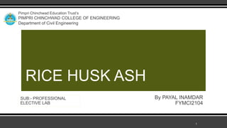 RICE HUSK ASH
Pimpri Chinchwad Education Trust’s
PIMPRI CHINCHWAD COLLEGE OF ENGINEERING
Department of Civil Engineering
By PAYAL INAMDAR
FYMCI2104
SUB:- PROFESSIONAL
ELECTIVE LAB
1
 