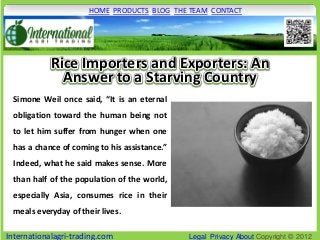 HOME PRODUCTS BLOG THE TEAM CONTACT




            Rice Importers and Exporters: An
              Answer to a Starving Country
 Simone Weil once said, “It is an eternal
 obligation toward the human being not
 to let him suffer from hunger when one
 has a chance of coming to his assistance.”
 Indeed, what he said makes sense. More
 than half of the population of the world,
 especially Asia, consumes rice in their
 meals everyday of their lives.

Internationalagri-trading.com                 Legal Privacy About Copyright © 2012
 