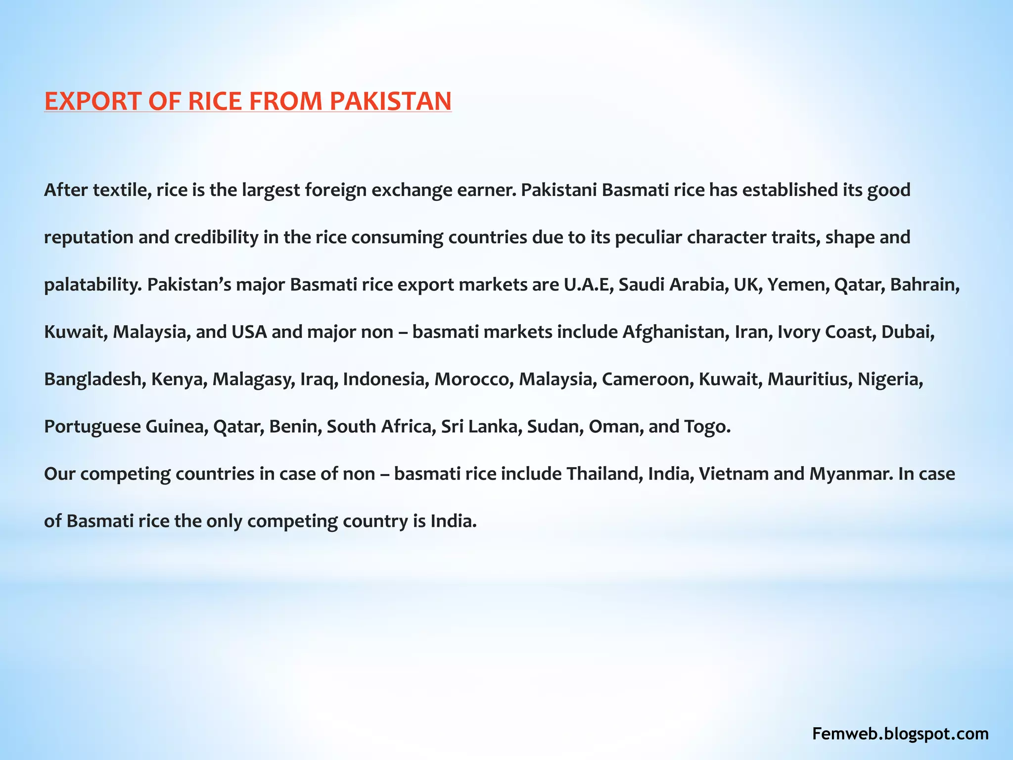 EXPORT OF RICE FROM PAKISTAN
After textile, rice is the largest foreign exchange earner. Pakistani Basmati rice has established its good
reputation and credibility in the rice consuming countries due to its peculiar character traits, shape and
palatability. Pakistan’s major Basmati rice export markets are U.A.E, Saudi Arabia, UK, Yemen, Qatar, Bahrain,
Kuwait, Malaysia, and USA and major non – basmati markets include Afghanistan, Iran, Ivory Coast, Dubai,
Bangladesh, Kenya, Malagasy, Iraq, Indonesia, Morocco, Malaysia, Cameroon, Kuwait, Mauritius, Nigeria,
Portuguese Guinea, Qatar, Benin, South Africa, Sri Lanka, Sudan, Oman, and Togo.
Our competing countries in case of non – basmati rice include Thailand, India, Vietnam and Myanmar. In case
of Basmati rice the only competing country is India.
Femweb.blogspot.com
 