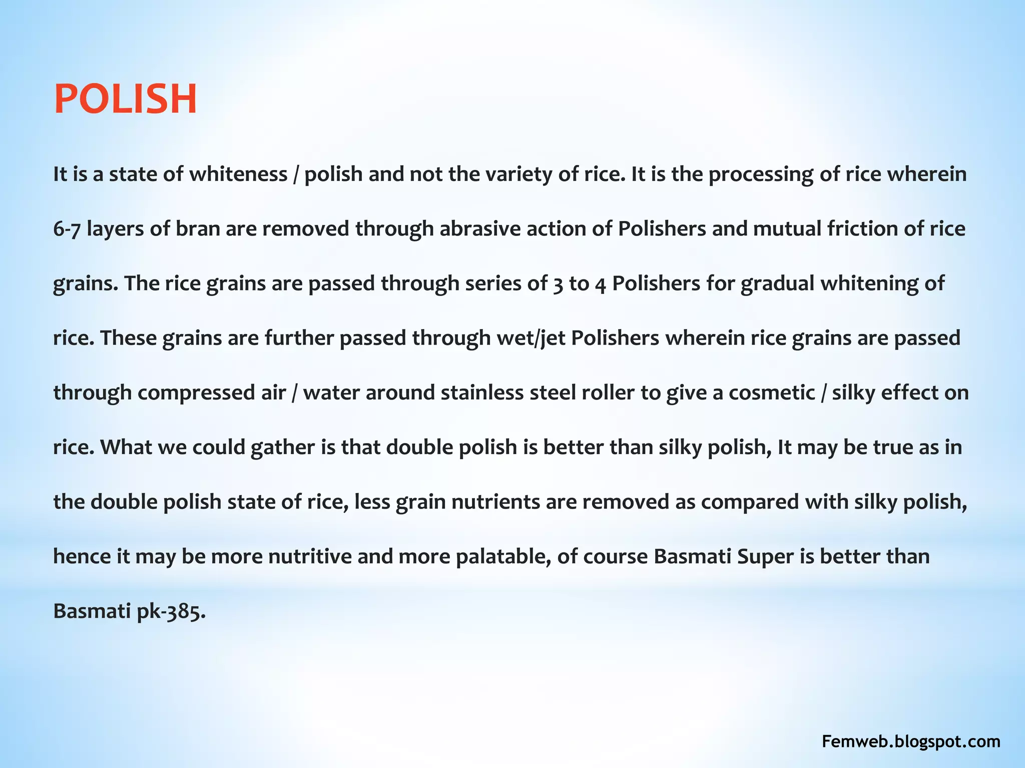 POLISH
It is a state of whiteness / polish and not the variety of rice. It is the processing of rice wherein
6-7 layers of bran are removed through abrasive action of Polishers and mutual friction of rice
grains. The rice grains are passed through series of 3 to 4 Polishers for gradual whitening of
rice. These grains are further passed through wet/jet Polishers wherein rice grains are passed
through compressed air / water around stainless steel roller to give a cosmetic / silky effect on
rice. What we could gather is that double polish is better than silky polish, It may be true as in
the double polish state of rice, less grain nutrients are removed as compared with silky polish,
hence it may be more nutritive and more palatable, of course Basmati Super is better than
Basmati pk-385.
Femweb.blogspot.com
 