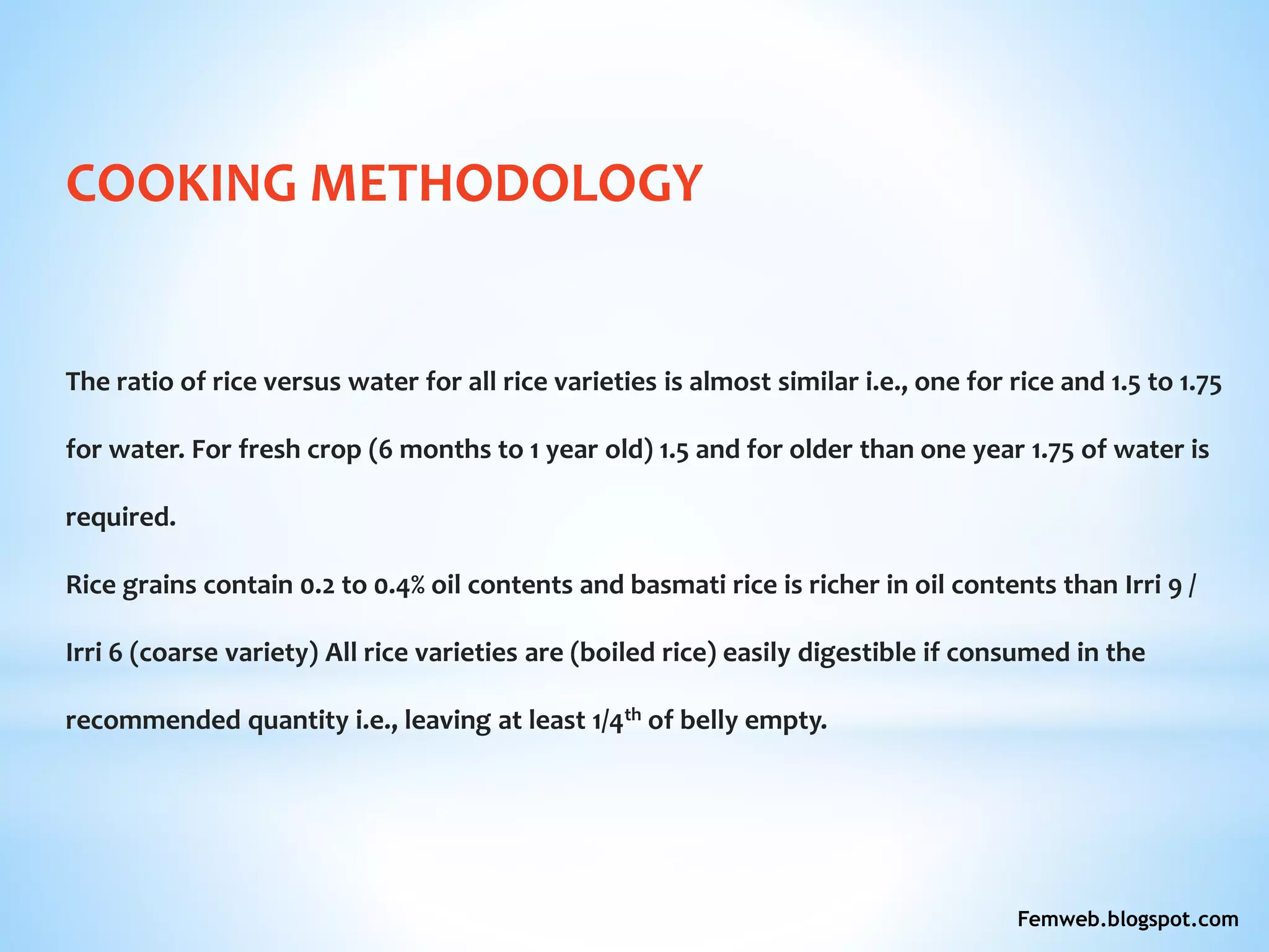 COOKING METHODOLOGY
The ratio of rice versus water for all rice varieties is almost similar i.e., one for rice and 1.5 to 1.75
for water. For fresh crop (6 months to 1 year old) 1.5 and for older than one year 1.75 of water is
required.
Rice grains contain 0.2 to 0.4% oil contents and basmati rice is richer in oil contents than Irri 9 /
Irri 6 (coarse variety) All rice varieties are (boiled rice) easily digestible if consumed in the
recommended quantity i.e., leaving at least 1/4th of belly empty.
Femweb.blogspot.com
 