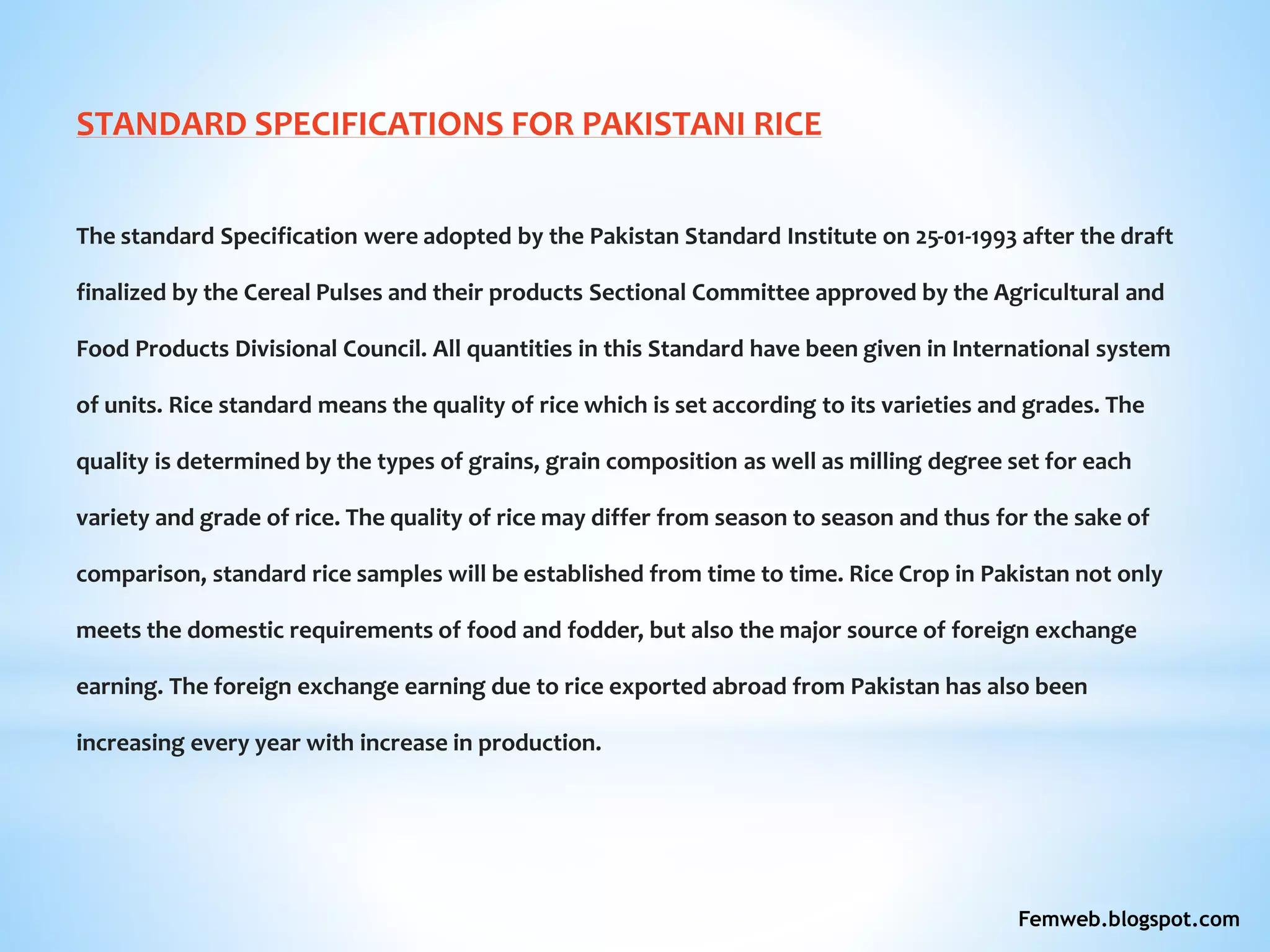 STANDARD SPECIFICATIONS FOR PAKISTANI RICE
The standard Specification were adopted by the Pakistan Standard Institute on 25-01-1993 after the draft
finalized by the Cereal Pulses and their products Sectional Committee approved by the Agricultural and
Food Products Divisional Council. All quantities in this Standard have been given in International system
of units. Rice standard means the quality of rice which is set according to its varieties and grades. The
quality is determined by the types of grains, grain composition as well as milling degree set for each
variety and grade of rice. The quality of rice may differ from season to season and thus for the sake of
comparison, standard rice samples will be established from time to time. Rice Crop in Pakistan not only
meets the domestic requirements of food and fodder, but also the major source of foreign exchange
earning. The foreign exchange earning due to rice exported abroad from Pakistan has also been
increasing every year with increase in production.
Femweb.blogspot.com
 