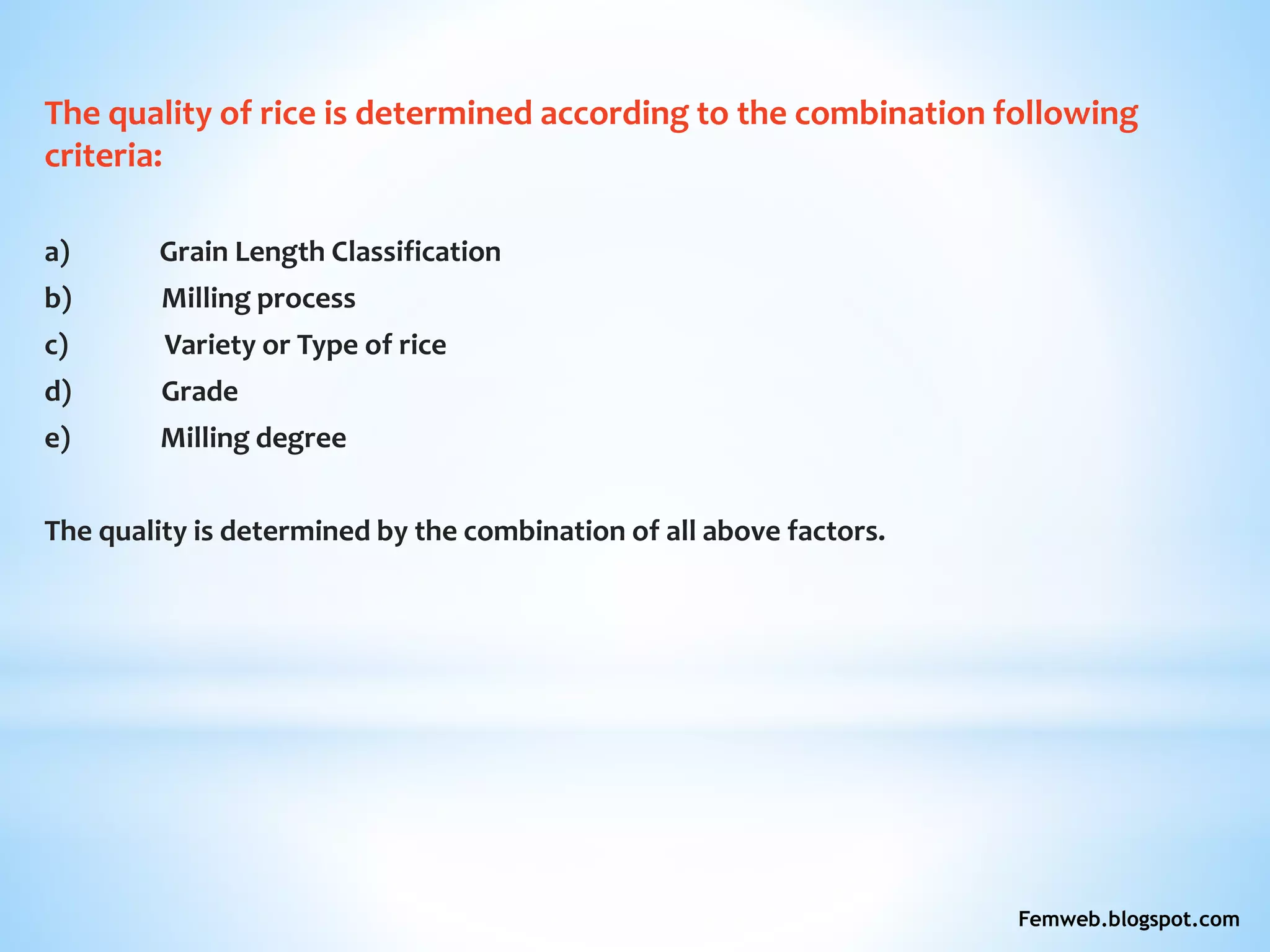 The quality of rice is determined according to the combination following
criteria:
a) Grain Length Classification
b) Milling process
c) Variety or Type of rice
d) Grade
e) Milling degree
The quality is determined by the combination of all above factors.
Femweb.blogspot.com
 