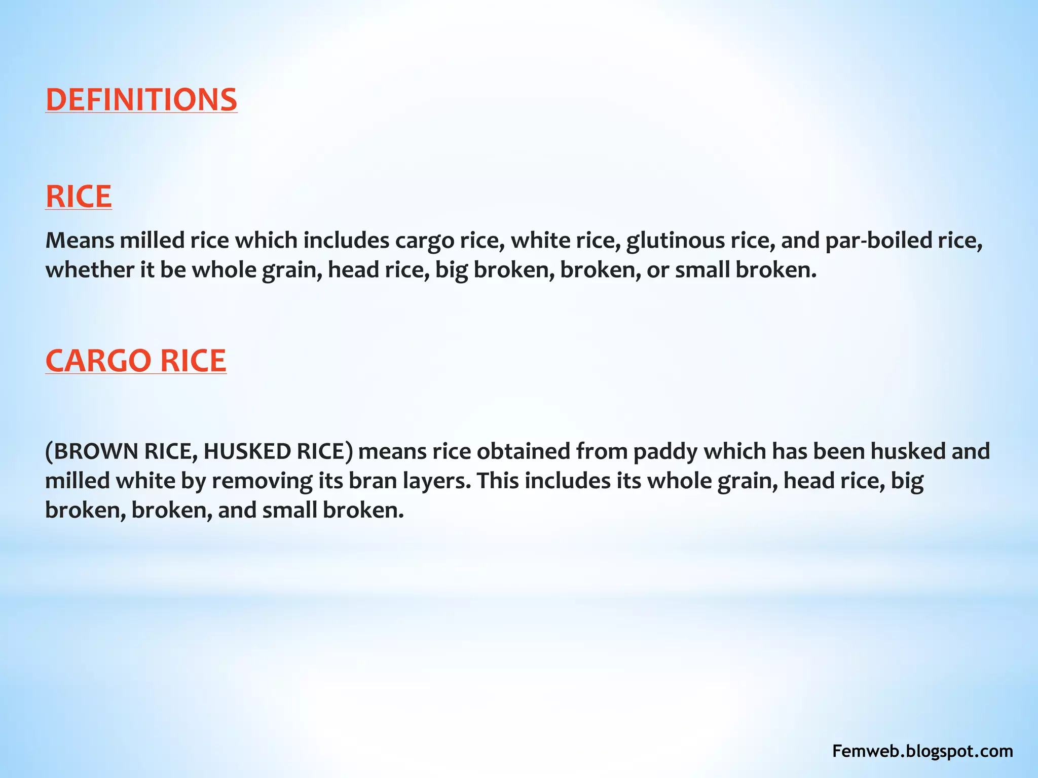 DEFINITIONS
RICE
Means milled rice which includes cargo rice, white rice, glutinous rice, and par-boiled rice,
whether it be whole grain, head rice, big broken, broken, or small broken.
CARGO RICE
(BROWN RICE, HUSKED RICE) means rice obtained from paddy which has been husked and
milled white by removing its bran layers. This includes its whole grain, head rice, big
broken, broken, and small broken.
Femweb.blogspot.com
 