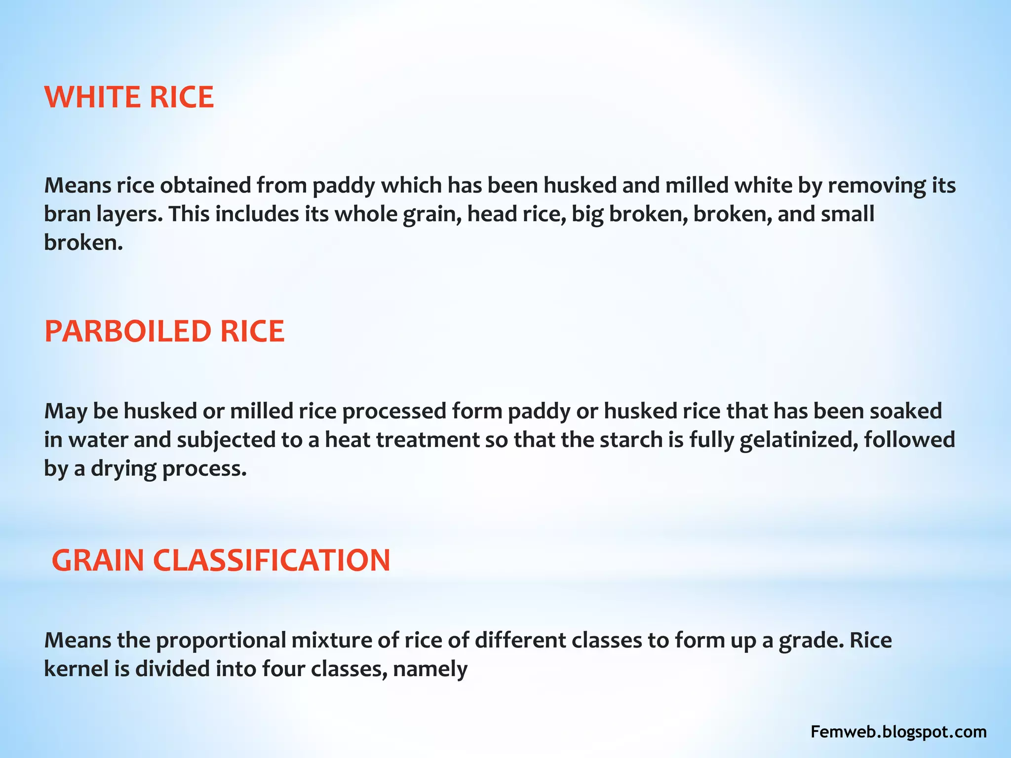 WHITE RICE
Means rice obtained from paddy which has been husked and milled white by removing its
bran layers. This includes its whole grain, head rice, big broken, broken, and small
broken.
PARBOILED RICE
May be husked or milled rice processed form paddy or husked rice that has been soaked
in water and subjected to a heat treatment so that the starch is fully gelatinized, followed
by a drying process.
GRAIN CLASSIFICATION
Means the proportional mixture of rice of different classes to form up a grade. Rice
kernel is divided into four classes, namely
Femweb.blogspot.com
 