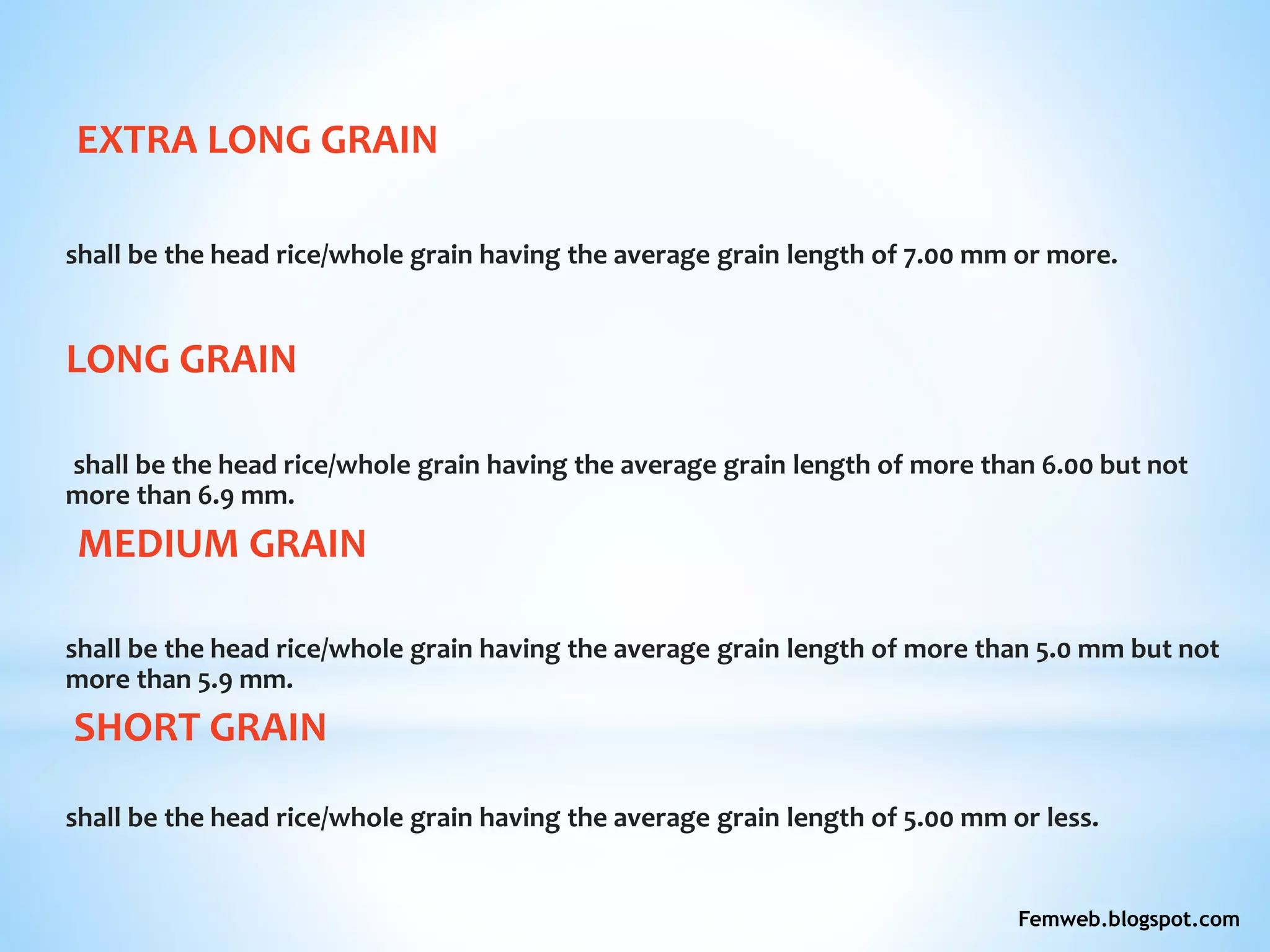 EXTRA LONG GRAIN
shall be the head rice/whole grain having the average grain length of 7.00 mm or more.
LONG GRAIN
shall be the head rice/whole grain having the average grain length of more than 6.00 but not
more than 6.9 mm.
MEDIUM GRAIN
shall be the head rice/whole grain having the average grain length of more than 5.0 mm but not
more than 5.9 mm.
SHORT GRAIN
shall be the head rice/whole grain having the average grain length of 5.00 mm or less.
Femweb.blogspot.com
 