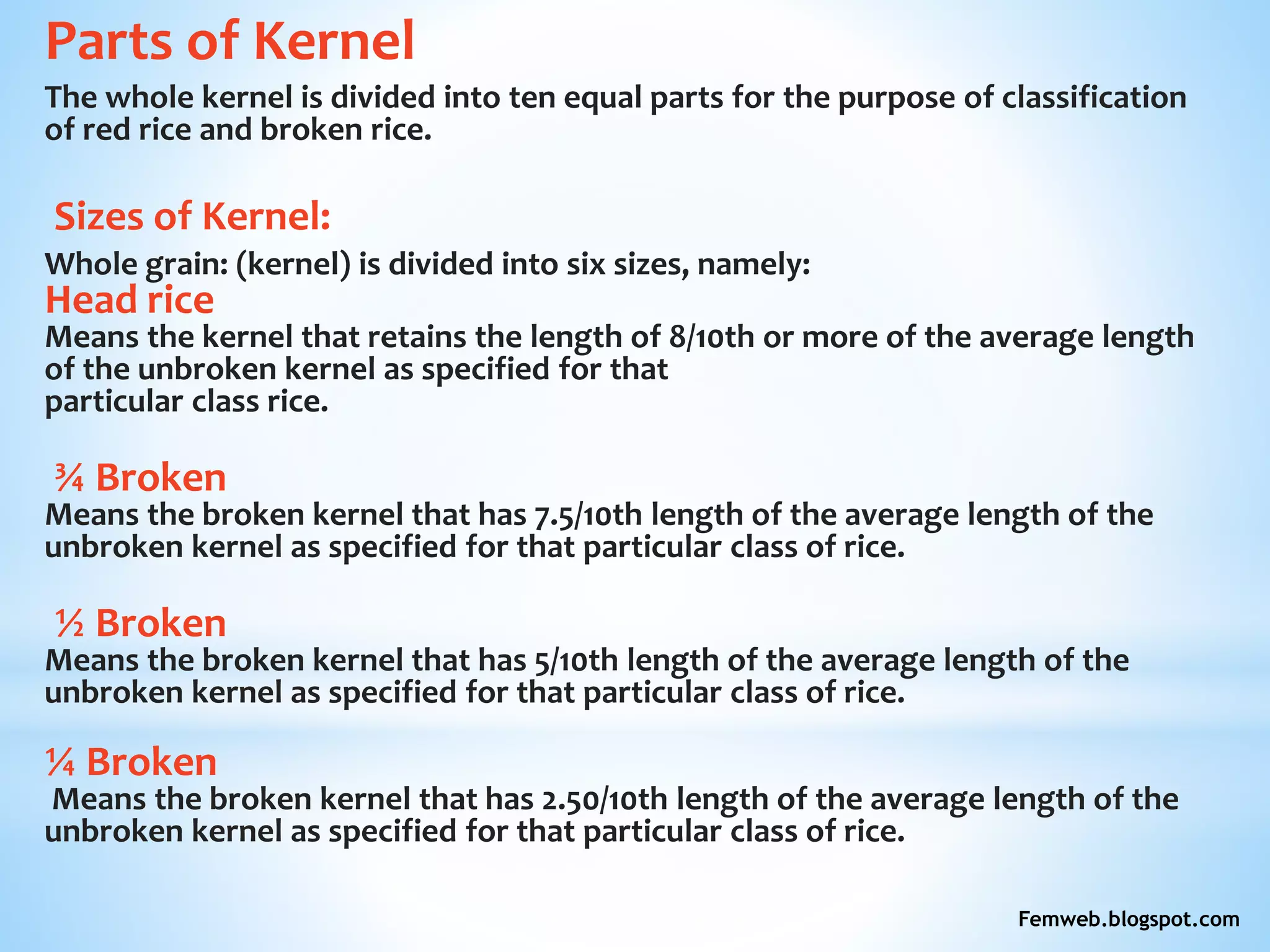 Parts of Kernel
The whole kernel is divided into ten equal parts for the purpose of classification
of red rice and broken rice.
Sizes of Kernel:
Whole grain: (kernel) is divided into six sizes, namely:
Head rice
Means the kernel that retains the length of 8/10th or more of the average length
of the unbroken kernel as specified for that
particular class rice.
¾ Broken
Means the broken kernel that has 7.5/10th length of the average length of the
unbroken kernel as specified for that particular class of rice.
½ Broken
Means the broken kernel that has 5/10th length of the average length of the
unbroken kernel as specified for that particular class of rice.
¼ Broken
Means the broken kernel that has 2.50/10th length of the average length of the
unbroken kernel as specified for that particular class of rice.
Femweb.blogspot.com
 
