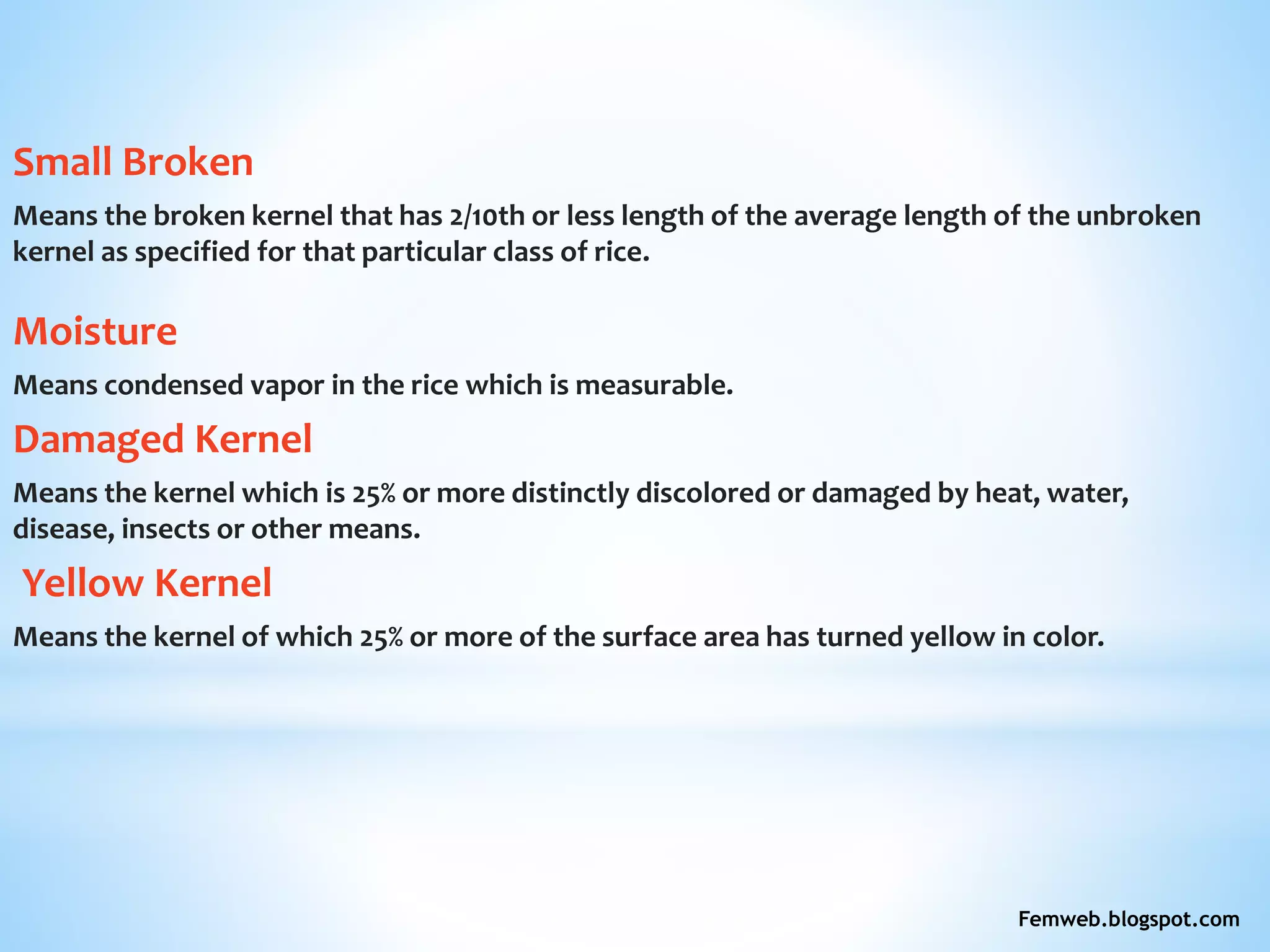Small Broken
Means the broken kernel that has 2/10th or less length of the average length of the unbroken
kernel as specified for that particular class of rice.
Moisture
Means condensed vapor in the rice which is measurable.
Damaged Kernel
Means the kernel which is 25% or more distinctly discolored or damaged by heat, water,
disease, insects or other means.
Yellow Kernel
Means the kernel of which 25% or more of the surface area has turned yellow in color.
Femweb.blogspot.com
 