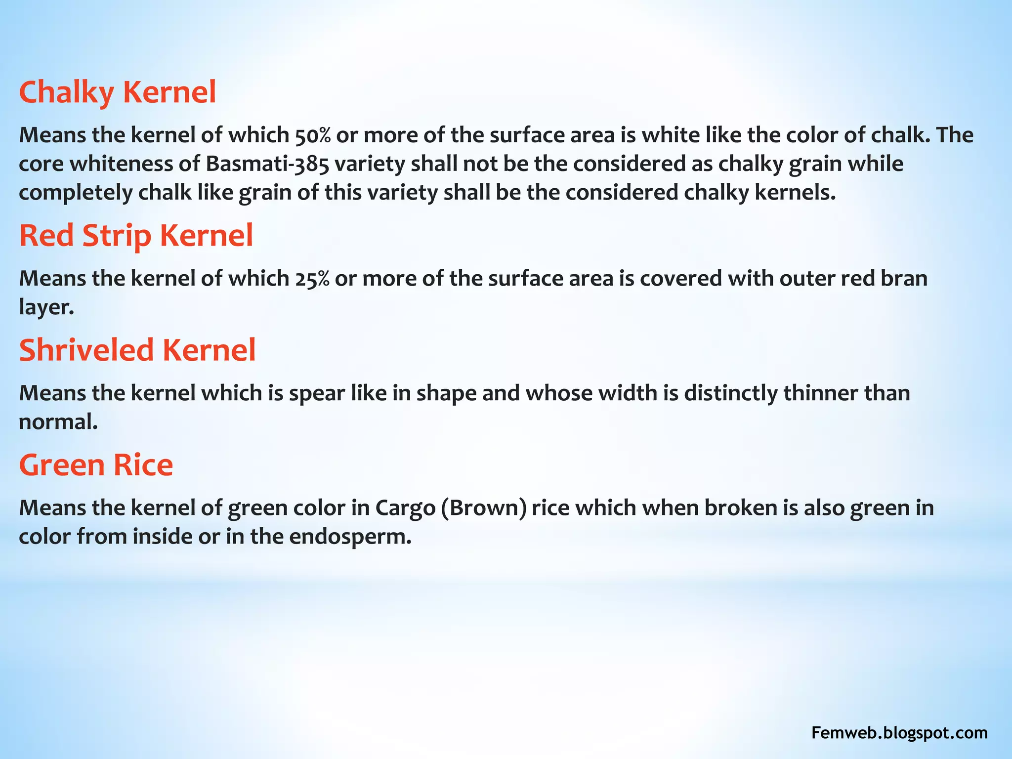 Chalky Kernel
Means the kernel of which 50% or more of the surface area is white like the color of chalk. The
core whiteness of Basmati-385 variety shall not be the considered as chalky grain while
completely chalk like grain of this variety shall be the considered chalky kernels.
Red Strip Kernel
Means the kernel of which 25% or more of the surface area is covered with outer red bran
layer.
Shriveled Kernel
Means the kernel which is spear like in shape and whose width is distinctly thinner than
normal.
Green Rice
Means the kernel of green color in Cargo (Brown) rice which when broken is also green in
color from inside or in the endosperm.
Femweb.blogspot.com
 