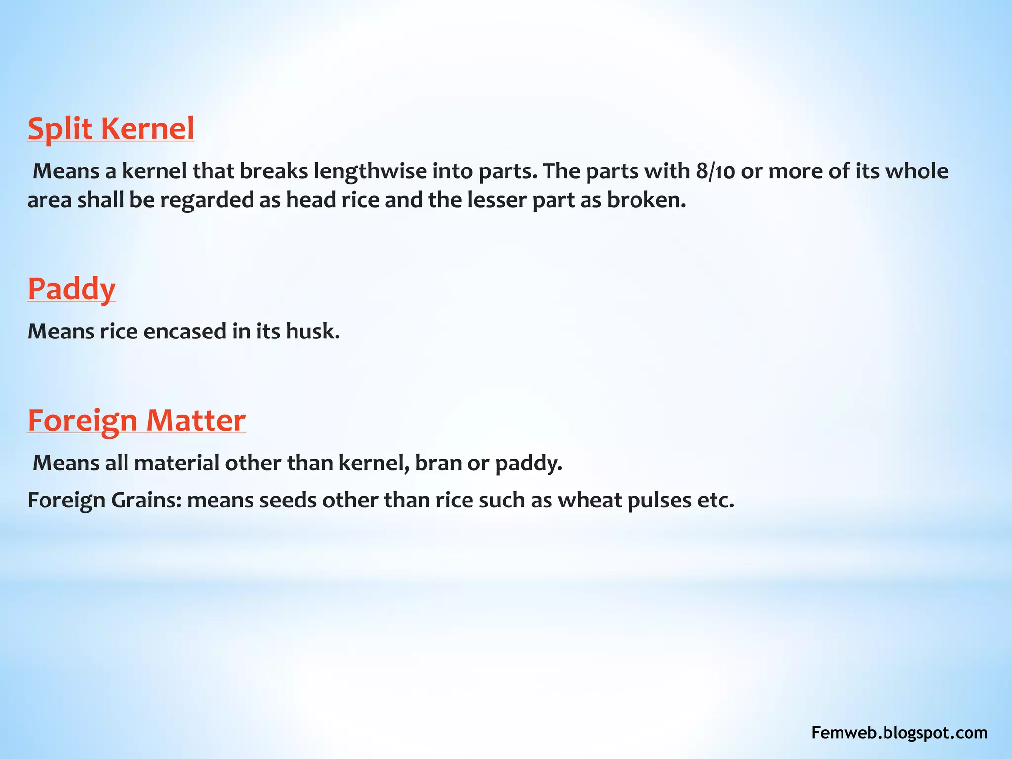 Split Kernel
Means a kernel that breaks lengthwise into parts. The parts with 8/10 or more of its whole
area shall be regarded as head rice and the lesser part as broken.
Paddy
Means rice encased in its husk.
Foreign Matter
Means all material other than kernel, bran or paddy.
Foreign Grains: means seeds other than rice such as wheat pulses etc.
Femweb.blogspot.com
 